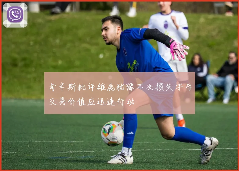 考辛斯批评雄鹿犹豫不决损失字母交易价值应迅速行动
