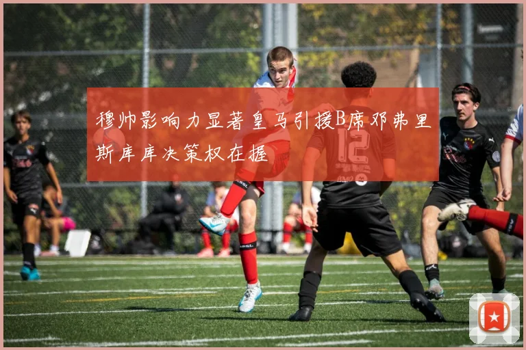 穆帅影响力显著皇马引援B席邓弗里斯库库决策权在握