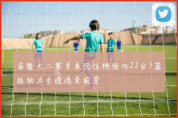 菲隆大二赛季表现惊艳场均22分5篮板助力乐透选秀前景
