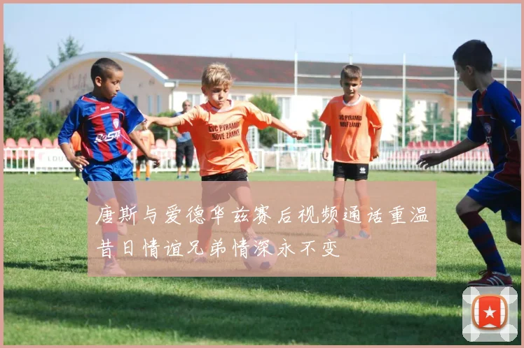 唐斯与爱德华兹赛后视频通话重温昔日情谊兄弟情深永不变