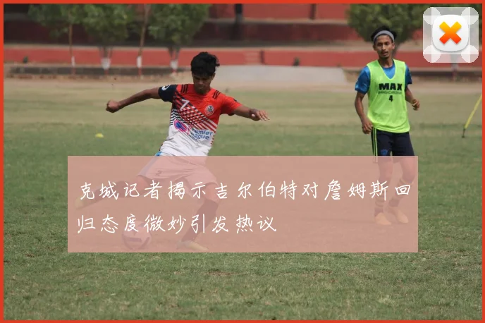 克城记者揭示吉尔伯特对詹姆斯回归态度微妙引发热议