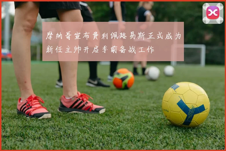 摩纳哥宣布费利佩路易斯正式成为新任主帅开启季前备战工作