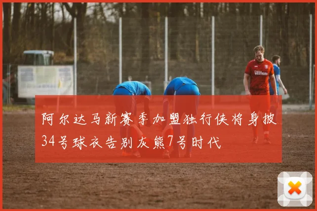 阿尔达马新赛季加盟独行侠将身披34号球衣告别灰熊7号时代