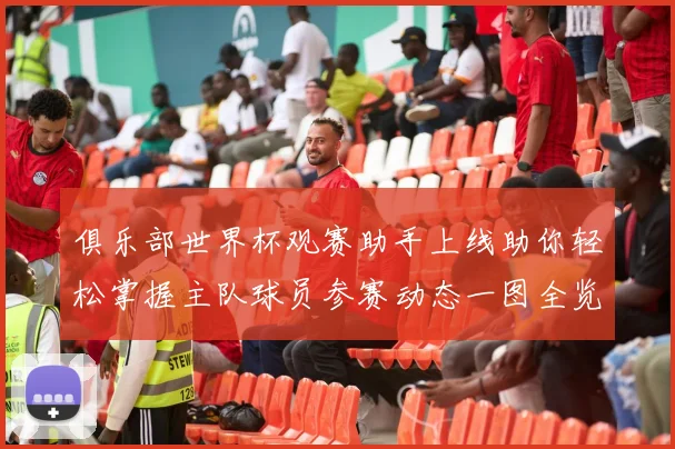 俱乐部世界杯观赛助手上线助你轻松掌握主队球员参赛动态一图全览