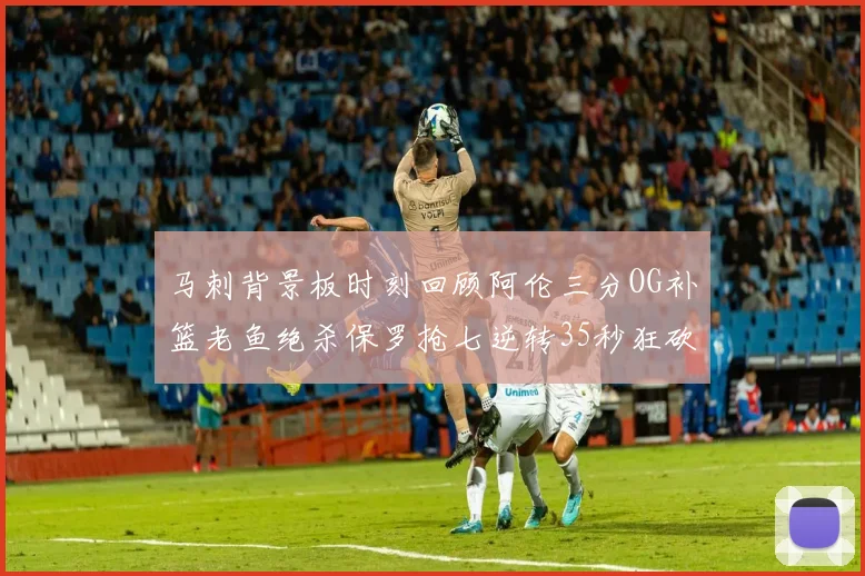 马刺背景板时刻回顾阿伦三分OG补篮老鱼绝杀保罗抢七逆转35秒狂砍13分