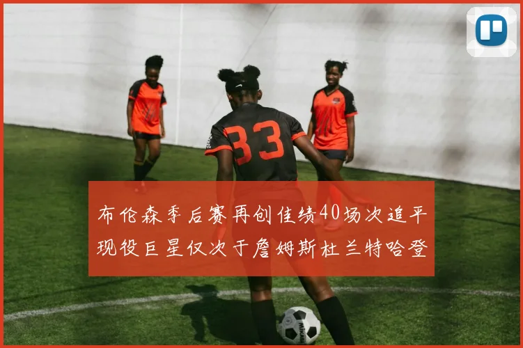 布伦森季后赛再创佳绩40场次追平现役巨星仅次于詹姆斯杜兰特哈登