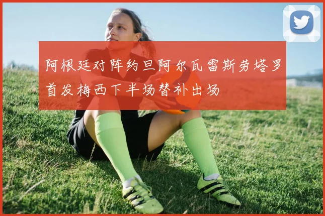 阿根廷对阵约旦阿尔瓦雷斯劳塔罗首发梅西下半场替补出场