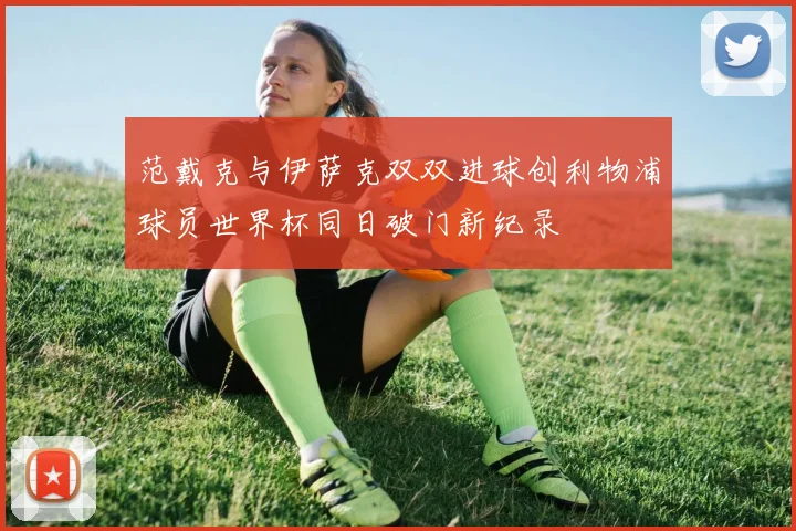 范戴克与伊萨克双双进球创利物浦球员世界杯同日破门新纪录