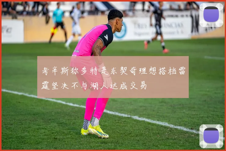 考辛斯称多特是东契奇理想搭档雷霆坚决不与湖人达成交易