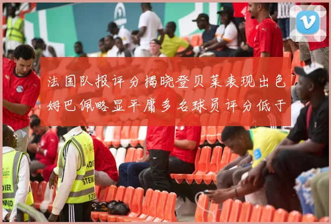 法国队报评分揭晓登贝莱表现出色姆巴佩略显平庸多名球员评分低于六分