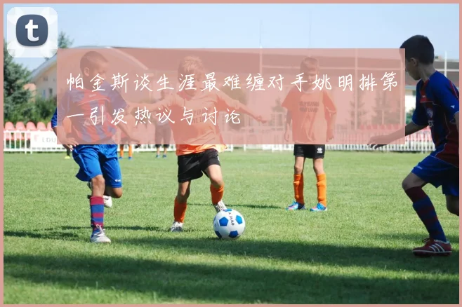 帕金斯谈生涯最难缠对手姚明排第一引发热议与讨论