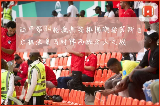 西甲第34轮裁判安排揭晓赫苏斯吉尔执法皇马对阵西班牙人之战