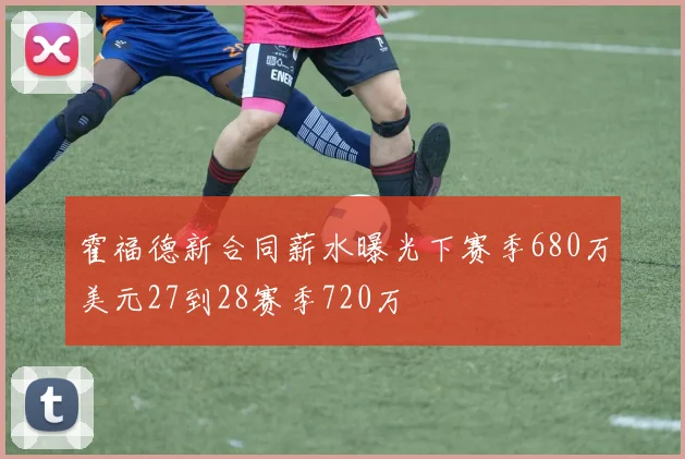 霍福德新合同薪水曝光下赛季680万美元27到28赛季720万