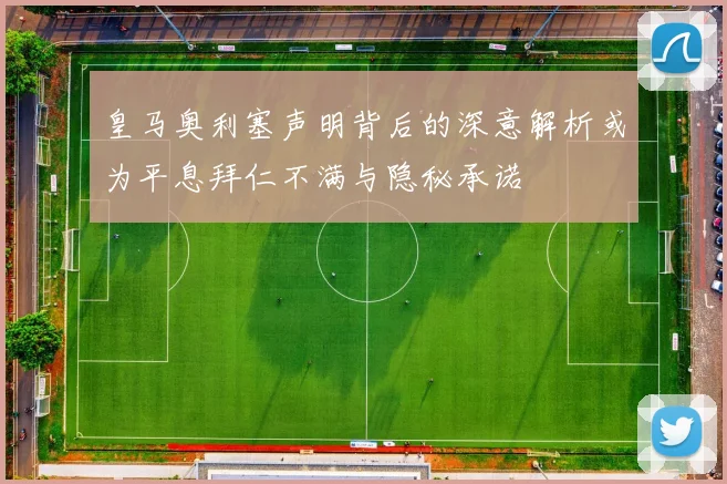 皇马奥利塞声明背后的深意解析或为平息拜仁不满与隐秘承诺